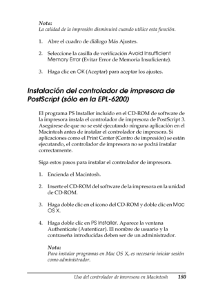 Page 180Uso del controlador de impresora en Macintosh180
4
4
4
4
4
4
4
4
4
4
4
4
Nota:
La calidad de la impresión disminuirá cuando utilice esta función.
1. Abre el cuadro de diálogo Más Ajustes.
2. Seleccione la casilla de verificación Avoid Insufficient 
Memory Error (Evitar Error de Memoria Insuficiente).
3. Haga clic en OK (Aceptar) para aceptar los ajustes.
Instalación del controlador de impresora de 
PostScript (sólo en la EPL-6200)
El programa PS Installer incluido en el CD-ROM de software de 
la...