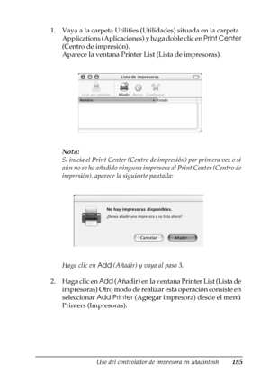 Page 185Uso del controlador de impresora en Macintosh185
4
4
4
4
4
4
4
4
4
4
4
4
1. Vaya a la carpeta Utilities (Utilidades) situada en la carpeta 
Applications (Aplicaciones) y haga doble clic en Print Center 
(Centro de impresión).
Aparece la ventana Printer List (Lista de impresoras).
Nota:
Si inicia el Print Center (Centro de impresión) por primera vez o si 
aún no se ha añadido ninguna impresora al Print Center (Centro de 
impresión), aparece la siguiente pantalla:
Haga clic en Add (Añadir) y vaya al paso...