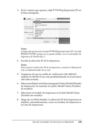 Page 186Uso del controlador de impresora en Macintosh186
4
4
4
4
4
4
4
4
4
4
4
4
3. En la ventana que aparece, elija IP Printing (Impresión IP) en 
la lista emergente.
Nota:
Compruebe que ha seleccionado IP Printing (Impresión IP). No elija 
EPSON TCP/IP, porque no se puede utilizar con el controlador de 
impresora de PostScript 3.
4. Escriba la dirección IP de la impresora.
Nota:
Para conocer la dirección IP de la impresora, consulte el Manual de 
red o al administrador de su red.
5. Asegúrese de que la casilla...