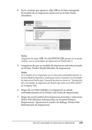 Page 189Uso del controlador de impresora en Macintosh189
4
4
4
4
4
4
4
4
4
4
4
4
4. En la ventana que aparece, elija USB en la lista emergente.
El nombre de su impresora aparecerá en la lista Name 
(Nombre).
Nota:
Asegúrese de elegir USB. No elija EPSON USB, porque no se puede 
utilizar con el controlador de impresora de PostScript 3.
5. Asegúrese de que su modelo de impresora esté seleccionado 
en la lista  Printer Model (Modelo de impresora).
Nota:
Si el modelo de su impresora no se selecciona automáticamente...