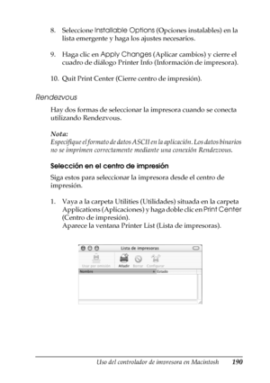 Page 190Uso del controlador de impresora en Macintosh190
4
4
4
4
4
4
4
4
4
4
4
4
8. Seleccione Installable Options (Opciones instalables) en la 
lista emergente y haga los ajustes necesarios.
9. Haga clic en Apply Changes (Aplicar cambios) y cierre el 
cuadro de diálogo Printer Info (Información de impresora).
10. Quit Print Center (Cierre centro de impresión).
Rendezvous
Hay dos formas de seleccionar la impresora cuando se conecta 
utilizando Rendezvous.
Nota:
Especifique el formato de datos ASCII en la...