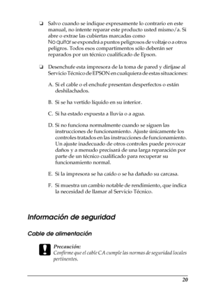 Page 2020
❏Salvo cuando se indique expresamente lo contrario en este 
manual, no intente reparar este producto usted mismo/a. Si 
abre o extrae las cubiertas marcadas como 
No quitar se expondrá a puntos peligrosos de voltaje o a otros 
peligros. Todos esos compartimentos sólo deberán ser 
reparados por un técnico cualificado de Epson.
❏Desenchufe esta impresora de la toma de pared y diríjase al 
Servicio Técnico de EPSON en cualquiera de estas situaciones:
Información de seguridad
Cable de alimentación
c...