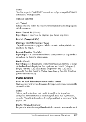 Page 197Uso del controlador de impresora en Macintosh197
4
4
4
4
4
4
4
4
4
4
4
4
Nota:
Si activa la opción Collated (Ordenar), no configure la opción Collate 
(Intercalar) en la aplicación.
Pages (Páginas)
All (Todas)
Seleccione este botón de opción para imprimir todas las páginas 
del documento.
From (Desde), To (Hasta)
Especifique el intervalo de páginas que desea imprimir.
Layout (Composición)
Pages per sheet (Páginas por hoja)
 Especifique cuántas páginas del documento se imprimirán en 
una hoja de papel....