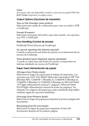 Page 198Uso del controlador de impresora en Macintosh198
4
4
4
4
4
4
4
4
4
4
4
4
Nota:
Este ajuste sólo esta disponible cuando se selecciona la opción Print on 
Both Sides (Imprimir en ambas caras).
Output Options (Opciones de impresión)
Save as File (Guardar como archivo)
Seleccione esta casilla de verificación para crear un archivo PDF 
o PostScript.
Format (Formato)
Seleccione el formato del archivo que esté creando. Las opciones 
son: PDF y PostScript.
Error Handling (Control de errores)
PostScript Errors...