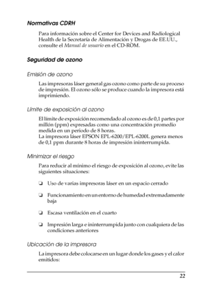 Page 2222
Normativas CDRH
Para información sobre el Center for Devices and Radiological 
Health de la Secretaría de Alimentación y Drogas de EE.UU., 
consulte el Manual de usuario en el CD-ROM.
Seguridad de ozono
Emisión de ozono
Las impresoras láser general gas ozono como parte de su proceso 
de impresión. El ozono sólo se produce cuando la impresora está 
imprimiendo.
Límite de exposición al ozono
El límite de exposición recomendado al ozono es de 0,1 partes por 
millón (ppm) expresadas como una concentración...