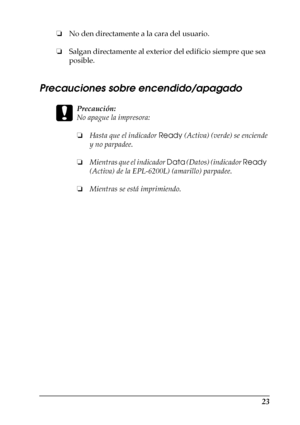 Page 2323
❏No den directamente a la cara del usuario.
❏Salgan directamente al exterior del edificio siempre que sea 
posible.
Precauciones sobre encendido/apagado
c
Precaución:
No apague la impresora:
❏Hasta que el indicador Ready (Activa) (verde) se enciende 
y no parpadee.
❏Mientras que el indicador Data (Datos) (indicador Ready  
(Activa) de la EPL-6200L) (amarillo) parpadee.
❏Mientras se está imprimiendo.
 