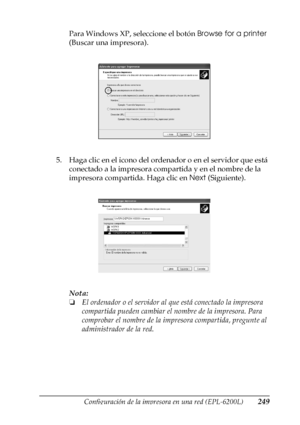 Page 249Configuración de la impresora en una red (EPL-6200L)249
6
6
6
6
6
6
6
6
6
6
6
6
Para Windows XP, seleccione el botón Browse for a printer 
(Buscar una impresora).
5. Haga clic en el icono del ordenador o en el servidor que está 
conectado a la impresora compartida y en el nombre de la 
impresora compartida. Haga clic en Next (Siguiente).
Nota:
❏El ordenador o el servidor al que está conectado la impresora 
compartida pueden cambiar el nombre de la impresora. Para 
comprobar el nombre de la impresora...