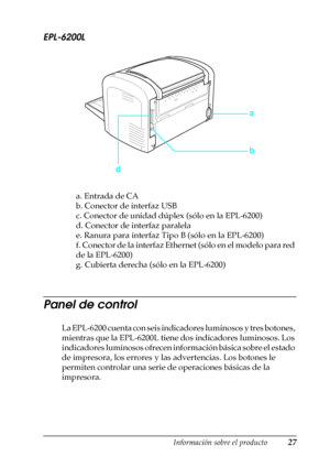 Page 27Información sobre el producto27
1
1
1
1
1
1
1
1
1
1
1
1
EPL-6200L
a. Entrada de CA
b. Conector de interfaz USB
c. Conector de unidad dúplex (sólo en la EPL-6200)
d. Conector de interfaz paralela
e. Ranura para interfaz Tipo B (sólo en la EPL-6200)
f. Conector de la interfaz Ethernet (sólo en el modelo para red 
de la EPL-6200)
g. Cubierta derecha (sólo en la EPL-6200)
Panel de control
La EPL-6200 cuenta con seis indicadores luminosos y tres botones, 
mientras que la EPL-6200L tiene dos indicadores...