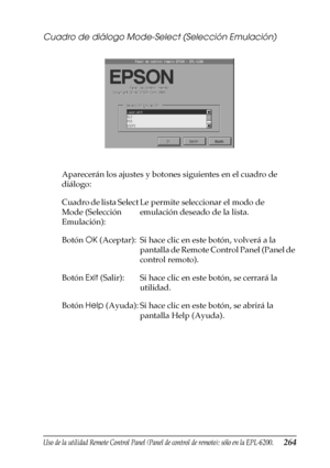 Page 264Uso de la utilidad Remote Control Panel (Panel de control de remoto); sólo en la EPL-6200.264
7
7
7
7
7
7
7
7
7
7
7
7
Cuadro de diálogo Mode-Select (Selección Emulación)
Aparecerán los ajustes y botones siguientes en el cuadro de 
diálogo:
Cuadro de lista Select 
Mode (Selección 
Emulación):Le permite seleccionar el modo de 
emulación deseado de la lista.
Botón OK (Aceptar): Si hace clic en este botón, volverá a la 
pantalla de Remote Control Panel (Panel de 
control remoto).
Botón Exit (Salir): Si hace...