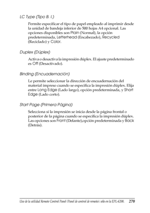 Page 270Uso de la utilidad Remote Control Panel (Panel de control de remoto); sólo en la EPL-6200.270
7
7
7
7
7
7
7
7
7
7
7
7
LC Type (Tipo B. I.)
Permite especificar el tipo de papel empleado al imprimir desde 
la unidad de bandeja inferior de 500 hojas A4 opcional. Las 
opciones disponibles son Plain (Normal), la opción 
predeterminada, Letterhead (Encabezado), Recycled 
(Reciclado) y Color.
Duplex (Dúplex)
Activa o desactiva la impresión dúplex. El ajuste predeterminado 
es Off (Desactivado).
Binding...