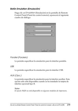 Page 279Uso de la utilidad Remote Control Panel (Panel de control de remoto); sólo en la EPL-6200.279
7
7
7
7
7
7
7
7
7
7
7
7
Botón Emulation (Emulación)
Haga clic en Emulation (Emulación) en la pantalla de Remote 
Control Panel (Panel de control remoto); aparecerá el siguiente 
cuadro de diálogo:
Parallel (Paralelo)
Le permite especificar la emulación para la interfaz paralela.
USB
Le permite especificar la emulación para la interfaz USB.
AUX (Opc.)
Le permite especificar la emulación para la interfaz auxiliar....