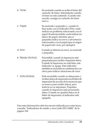 Page 29Información sobre el producto29
1
1
1
1
1
1
1
1
1
1
1
1
Para más información sobre los errores indicados por estas luces, 
consulte “Indicadores de estado y error (sólo EPL-6200)” de la 
página 344. bTónerSe enciende cuando se acaba el tóner del 
cartucho de tóner. Intermitente cuando 
el tóner se está acabando. Cuando esto 
suceda, consiga un cartucho de tóner 
nuevo. 
cPapelSe enciende o parpadea y, cuando lo 
hace junto con el indicador Error, suele 
indicar un problema relacionado con el 
papel. Si...