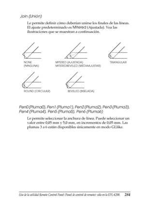 Page 284Uso de la utilidad Remote Control Panel (Panel de control de remoto); sólo en la EPL-6200.284
7
7
7
7
7
7
7
7
7
7
7
7
 Join (Unión)
Le permite definir cómo deberían unirse los finales de las líneas. 
El ajuste predeterminado es Mitered (Ajustada). Vea las 
ilustraciones que se muestran a continuación.
Pen0 (Pluma0), Pen1 (Pluma1), Pen2 (Pluma2), Pen3 (Pluma3), 
Pen4 (Pluma4), Pen5 (Pluma5), Pen6 (Pluma6)
Le permite seleccionar la anchura de línea. Puede seleccionar un 
valor entre 0,05 mm y 5,0 mm, en...