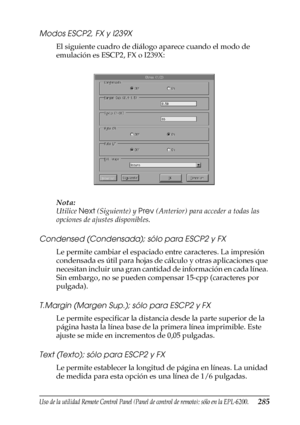 Page 285Uso de la utilidad Remote Control Panel (Panel de control de remoto); sólo en la EPL-6200.285
7
7
7
7
7
7
7
7
7
7
7
7
Modos ESCP2, FX y I239X
El siguiente cuadro de diálogo aparece cuando el modo de 
emulación es ESCP2, FX o I239X:
Nota:
Utilice Next (Siguiente) y Prev (Anterior) para acceder a todas las 
opciones de ajustes disponibles.
Condensed (Condensada); sólo para ESCP2 y FX
Le permite cambiar el espaciado entre caracteres. La impresión 
condensada es útil para hojas de cálculo y otras...