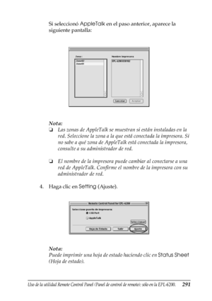 Page 291Uso de la utilidad Remote Control Panel (Panel de control de remoto); sólo en la EPL-6200.291
7
7
7
7
7
7
7
7
7
7
7
7
Si seleccionó AppleTalk en el paso anterior, aparece la 
siguiente pantalla:
Nota:
❏Las zonas de AppleTalk se muestran si están instaladas en la 
red. Seleccione la zona a la que está conectada la impresora. Si 
no sabe a qué zona de AppleTalk está conectada la impresora, 
consulte a su administrador de red.
❏El nombre de la impresora puede cambiar al conectarse a una 
red de AppleTalk....