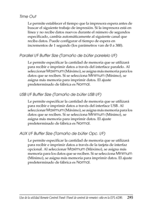 Page 295Uso de la utilidad Remote Control Panel (Panel de control de remoto); sólo en la EPL-6200.295
7
7
7
7
7
7
7
7
7
7
7
7
Time Out
Le permite establecer el tiempo que la impresora espera antes de 
buscar el siguiente trabajo de impresión. Si la impresora está en 
línea y no recibe datos nuevos durante el número de segundos 
especificado, cambia automáticamente al siguiente canal que 
reciba datos. Puede configurar el tiempo de espera en 
incrementos de 1 segundo (los parámetros van de 0 a 300).
Parallel I/F...