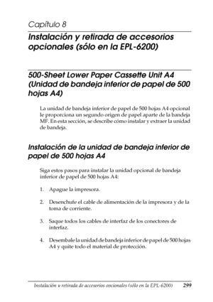 Page 299Instalación y retirada de accesorios opcionales (sólo en la EPL-6200)299
8
8
8
8
8
8
8
8
8
8
8
8
Capítulo 8
Instalación y retirada de accesorios 
opcionales (sólo en la EPL-6200)
500-Sheet Lower Paper Cassette Unit A4 
(Unidad de bandeja inferior de papel de 500 
hojas A4)
La unidad de bandeja inferior de papel de 500 hojas A4 opcional 
le proporciona un segundo origen de papel aparte de la bandeja 
MF. En esta sección, se describe cómo instalar y extraer la unidad 
de bandeja.
Instalación de la unidad...