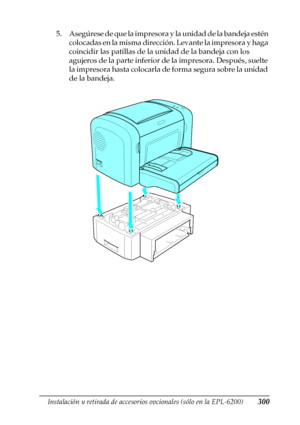 Page 300Instalación y retirada de accesorios opcionales (sólo en la EPL-6200)300
8
8
8
8
8
8
8
8
8
8
8
8
5. Asegúrese de que la impresora y la unidad de la bandeja estén 
colocadas en la misma dirección. Levante la impresora y haga 
coincidir las patillas de la unidad de la bandeja con los 
agujeros de la parte inferior de la impresora. Después, suelte 
la impresora hasta colocarla de forma segura sobre la unidad 
de la bandeja. 
 