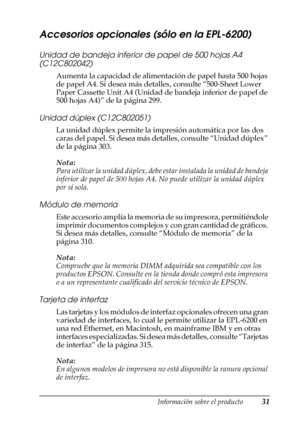 Page 31Información sobre el producto31
1
1
1
1
1
1
1
1
1
1
1
1
Accesorios opcionales (sólo en la EPL-6200)
Unidad de bandeja inferior de papel de 500 hojas A4 
(C12C802042)
Aumenta la capacidad de alimentación de papel hasta 500 hojas 
de papel A4. Si desea más detalles, consulte “500-Sheet Lower 
Paper Cassette Unit A4 (Unidad de bandeja inferior de papel de 
500 hojas A4)” de la página 299.
Unidad dúplex (C12C802051)
La unidad dúplex permite la impresión automática por las dos 
caras del papel. Si desea más...