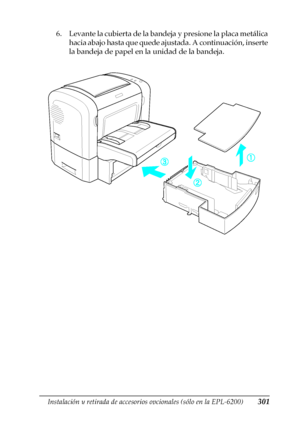 Page 301Instalación y retirada de accesorios opcionales (sólo en la EPL-6200)301
8
8
8
8
8
8
8
8
8
8
8
8
6. Levante la cubierta de la bandeja y presione la placa metálica 
hacia abajo hasta que quede ajustada. A continuación, inserte 
la bandeja de papel en la unidad de la bandeja.
 