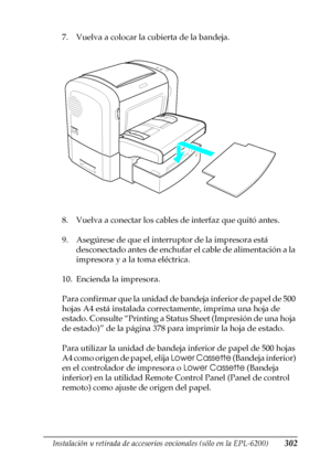 Page 302Instalación y retirada de accesorios opcionales (sólo en la EPL-6200)302
8
8
8
8
8
8
8
8
8
8
8
8
7. Vuelva a colocar la cubierta de la bandeja.
8. Vuelva a conectar los cables de interfaz que quitó antes.
9. Asegúrese de que el interruptor de la impresora está 
desconectado antes de enchufar el cable de alimentación a la 
impresora y a la toma eléctrica.
10. Encienda la impresora.
Para confirmar que la unidad de bandeja inferior de papel de 500 
hojas A4 está instalada correctamente, imprima una hoja de...