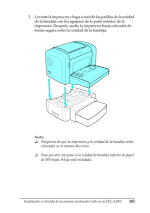 Page 305Instalación y retirada de accesorios opcionales (sólo en la EPL-6200)305
8
8
8
8
8
8
8
8
8
8
8
8
3. Levante la impresora y haga coincidir las patillas de la unidad 
de la bandeja con los agujeros de la parte inferior de la 
impresora. Después, suelte la impresora hasta colocarla de 
forma segura sobre la unidad de la bandeja.
Nota:
❏Asegúrese de que la impresora y la unidad de la bandeja estén 
colocadas en la misma dirección.
❏Pase por alto este paso si la unidad de bandeja inferior de papel 
de 500...