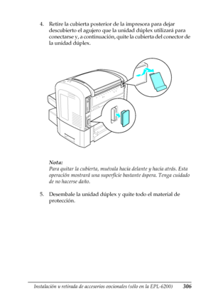 Page 306Instalación y retirada de accesorios opcionales (sólo en la EPL-6200)306
8
8
8
8
8
8
8
8
8
8
8
8
4. Retire la cubierta posterior de la impresora para dejar 
descubierto el agujero que la unidad dúplex utilizará para 
conectarse y, a continuación, quite la cubierta del conector de 
la unidad dúplex.
Nota:
Para quitar la cubierta, muévala hacia delante y hacia atrás. Esta 
operación mostrará una superficie bastante áspera. Tenga cuidado 
de no hacerse daño.
5. Desembale la unidad dúplex y quite todo el...