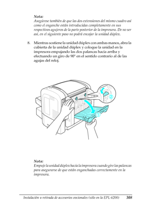 Page 308Instalación y retirada de accesorios opcionales (sólo en la EPL-6200)308
8
8
8
8
8
8
8
8
8
8
8
8
Nota:
Asegúrese también de que las dos extensiones del mismo cuadro así 
como el enganche están introducidas completamente en sus 
respectivos agujeros de la parte posterior de la impresora. De no ser 
así, en el siguiente paso no podrá encajar la unidad dúplex.
8. Mientras sostiene la unidad dúplex con ambas manos, abra la 
cubierta de la unidad dúplex y coloque la unidad en la 
impresora empujando las dos...