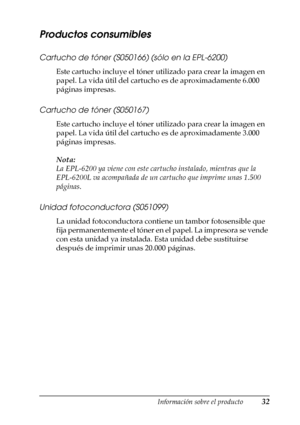 Page 32Información sobre el producto32
1
1
1
1
1
1
1
1
1
1
1
1
Productos consumibles
Cartucho de tóner (S050166) (sólo en la EPL-6200)
Este cartucho incluye el tóner utilizado para crear la imagen en 
papel. La vida útil del cartucho es de aproximadamente 6.000 
páginas impresas.
Cartucho de tóner (S050167)
Este cartucho incluye el tóner utilizado para crear la imagen en 
papel. La vida útil del cartucho es de aproximadamente 3.000 
páginas impresas.
Nota:
La EPL-6200 ya viene con este cartucho instalado,...