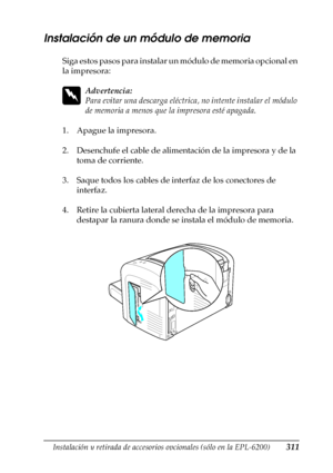 Page 311Instalación y retirada de accesorios opcionales (sólo en la EPL-6200)311
8
8
8
8
8
8
8
8
8
8
8
8
Instalación de un módulo de memoria
Siga estos pasos para instalar un módulo de memoria opcional en 
la impresora:
w
Advertencia:
Para evitar una descarga eléctrica, no intente instalar el módulo 
de memoria a menos que la impresora esté apagada.
1. Apague la impresora.
2. Desenchufe el cable de alimentación de la impresora y de la 
toma de corriente.
3. Saque todos los cables de interfaz de los conectores de...