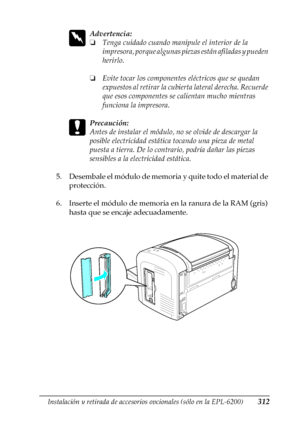 Page 312Instalación y retirada de accesorios opcionales (sólo en la EPL-6200)312
8
8
8
8
8
8
8
8
8
8
8
8
w
Advertencia:
❏Tenga cuidado cuando manipule el interior de la 
impresora, porque algunas piezas están afiladas y pueden 
herirlo.
❏Evite tocar los componentes eléctricos que se quedan 
expuestos al retirar la cubierta lateral derecha. Recuerde 
que esos componentes se calientan mucho mientras 
funciona la impresora.
c
Precaución:
Antes de instalar el módulo, no se olvide de descargar la 
posible...