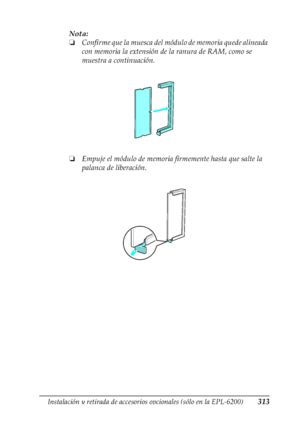 Page 313Instalación y retirada de accesorios opcionales (sólo en la EPL-6200)313
8
8
8
8
8
8
8
8
8
8
8
8
Nota:
❏Confirme que la muesca del módulo de memoria quede alineada 
con memoria la extensión de la ranura de RAM, como se 
muestra a continuación.
❏Empuje el módulo de memoria firmemente hasta que salte la 
palanca de liberación.
 