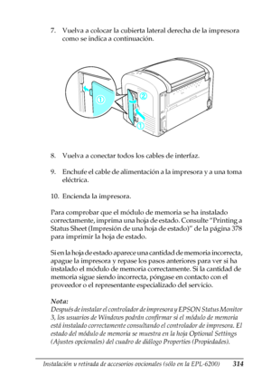 Page 314Instalación y retirada de accesorios opcionales (sólo en la EPL-6200)314
8
8
8
8
8
8
8
8
8
8
8
8
7. Vuelva a colocar la cubierta lateral derecha de la impresora 
como se indica a continuación.
8. Vuelva a conectar todos los cables de interfaz.
9. Enchufe el cable de alimentación a la impresora y a una toma 
eléctrica.
10. Encienda la impresora.
Para comprobar que el módulo de memoria se ha instalado 
correctamente, imprima una hoja de estado. Consulte “Printing a 
Status Sheet (Impresión de una hoja de...