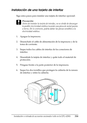 Page 316Instalación y retirada de accesorios opcionales (sólo en la EPL-6200)316
8
8
8
8
8
8
8
8
8
8
8
8
Instalación de una tarjeta de interfaz
Siga estos pasos para instalar una tarjeta de interfaz opcional:
c
Precaución:
Antes de instalar la tarjeta de interfaz, no se olvide de descargar 
la posible electricidad estática tocando una pieza de metal puesta 
a tierra. De lo contrario, podría dañar las piezas sensibles a la 
electricidad estática.
1. Apague la impresora.
2. Desenchufe el cable de alimentación de...