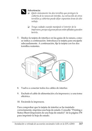 Page 317Instalación y retirada de accesorios opcionales (sólo en la EPL-6200)317
8
8
8
8
8
8
8
8
8
8
8
8
w
Advertencia:
❏Quite únicamente los dos tornillos que protegen la 
cubierta de la ranura de interfaz. La extracción de otros 
tornillos y cubiertas puede dejar expuestas áreas de alto 
voltaje.
❏Tenga cuidado cuando manipule el interior de la 
impresora, porque algunas piezas están afiladas y pueden 
herirlo.
7. Deslice la tarjeta de interfacz en las guías de la ranura, como 
se indica a continuación....