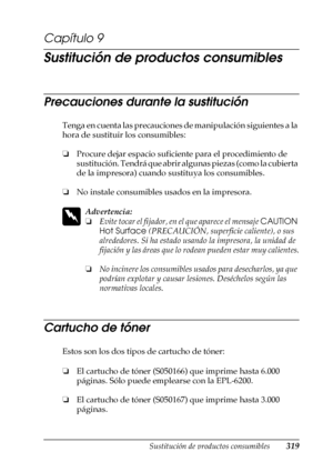 Page 319Sustitución de productos consumibles319
9
9
9
9
9
9
9
9
9
9
9
9
Capítulo 9
Sustitución de productos consumibles
Precauciones durante la sustitución
Tenga en cuenta las precauciones de manipulación siguientes a la 
hora de sustituir los consumibles:
❏Procure dejar espacio suficiente para el procedimiento de 
sustitución. Tendrá que abrir algunas piezas (como la cubierta 
de la impresora) cuando sustituya los consumibles.
❏ No instale consumibles usados en la impresora.
w
Advertencia:
❏Evite tocar el...