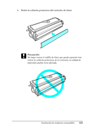 Page 325Sustitución de productos consumibles325
9
9
9
9
9
9
9
9
9
9
9
9
6. Retire la cubierta protectora del cartucho de tóner.
c
Precaución:
No toque nunca el rodillo de tóner que queda expuesto tras 
retirar la cubierta protectora; de lo contrario, la calidad de 
impresión podría verse afectada.
 