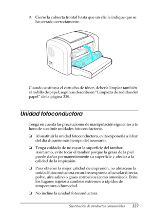 Page 327Sustitución de productos consumibles327
9
9
9
9
9
9
9
9
9
9
9
9
9. Cierre la cubierta frontal hasta que un clic le indique que se 
ha cerrado correctamente.
Cuando sustituya el cartucho de tóner, debería limpiar también 
e l  r o d i l l o  d e  p a p e l ,  s e g ú n  s e  d e s c r i b e  e n  “ L i m p i e z a  d e  r o d i l l o s  d e l  
papel” de la página 338.
Unidad fotoconductora
Tenga en cuenta las precauciones de manipulación siguientes a la 
hora de sustituir unidades fotoconductoras.
❏Al...