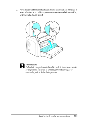 Page 329Sustitución de productos consumibles329
9
9
9
9
9
9
9
9
9
9
9
9
2. Abra la cubierta frontal colocando sus dedos en las ranuras a 
ambos lados de la cubierta, como se muestra en la ilustración, 
y tire de ella hacia usted.
c
Precaución:
Debe abrir completamente la cubierta de la impresora cuando 
se disponga a sustituir la unidad fotoconductora; de lo 
contrario, podría dañar la impresora.
 