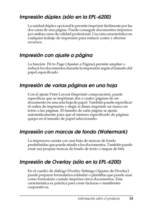 Page 34Información sobre el producto34
1
1
1
1
1
1
1
1
1
1
1
1
Impresión dúplex (sólo en la EPL-6200)
La unidad dúplex opcional le permite imprimir fácilmente por las 
dos caras de una página. Puede conseguir documentos impresos 
por ambas caras de calidad profesional. Use esta característica en 
cualquier trabajo de impresión para reducir costes y ahorrar 
recursos.
Impresión con ajuste a página
La función  Fit to Page (Ajustar a Página) permite ampliar o 
reducir los documentos durante la impresión según el...