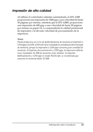 Page 35Información sobre el producto35
1
1
1
1
1
1
1
1
1
1
1
1
Impresión de alta calidad
Al utilizar el controlador estándar suministrado, la EPL-6200 
proporciona una impresión de 1200 ppp a una velocidad de hasta 
10 páginas por minuto, mientras que la EPL-6200L proporciona 
una impresión de 600 ppp a una velocidad de hasta 20 páginas 
por minuto en papel A4. Le sorprenderán la calidad profesional 
de impresión y la elevada velocidad de procesamiento de la 
impresora.
Nota:
Puede producirse un error de...