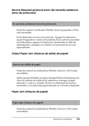 Page 368Solución de problemas368
11
11
11
11
11
11
11
11
11
11
11
11
Service Required (protocol error) (Se necesita asistencia 
(error de protocolo))
Panel de control: el indicador Ready (Activa) parpadea y Error 
está encendido.
Se ha detectado un error de protocolo. Apague la impresora, 
espere 5 segundos y vuelva a encenderla. Si se vuelven a encender 
los indicadores, apague la impresora, desenchufe el cable de 
alimentación y póngase en contacto con personal de servicio 
especializado.
Output Paper Jam...