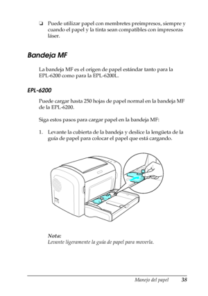 Page 38Manejo del papel38
2
2
2
2
2
2
2
2
2
2
2
2
❏Puede utilizar papel con membretes preimpresos, siempre y 
cuando el papel y la tinta sean compatibles con impresoras 
láser.
Bandeja MF
La bandeja MF es el origen de papel estándar tanto para la 
EPL-6200 como para la EPL-6200L.
EPL-6200
Puede cargar hasta 250 hojas de papel normal en la bandeja MF 
de la EPL-6200.
Siga estos pasos para cargar papel en la bandeja MF:
1. Levante la cubierta de la bandeja y deslice la lengüeta de la 
guía de papel para colocar...