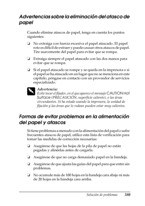 Page 380Solución de problemas380
11
11
11
11
11
11
11
11
11
11
11
11
Advertencias sobre la eliminación del atasco de 
papel
Cuando elimine atascos de papel, tenga en cuenta los puntos 
siguientes:
❏ No extraiga con fuerza excesiva el papel atascado. El papel 
roto es difícil de extraer y puede causar otros atascos de papel. 
Tire suavemente del papel para evitar que se rompa.
❏ Extraiga siempre el papel atas cado con las dos manos para 
evitar que se rompa.
❏ Si el papel atascado se rompe y se queda en la...