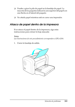 Page 381Solución de problemas381
11
11
11
11
11
11
11
11
11
11
11
11
❏Pruebe a girar la pila de papel en la bandeja de papel. La 
mayoría de los paquetes indican la cara superior del papel con 
una flecha en el lateral del paquete.
❏No añada papel mientras esté en curso una impresión.
Atasco de papel dentro de la impresora
Si se atasca el papel dentro de la impresora, siga estas 
instrucciones para extraer la hoja atascada:
Nota:
Las ilustraciones de este procedimiento corresponden a EPL-6200.
1. Cierre la...