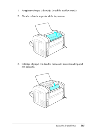 Page 385Solución de problemas385
11
11
11
11
11
11
11
11
11
11
11
11
1. Asegúrese de que la bandeja de salida está levantada.
2. Abra la cubierta superior de la impresora.
3. Extraiga el papel con las dos manos del recorrido del papel 
con cuidado.
 