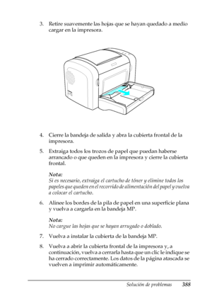 Page 388Solución de problemas388
11
11
11
11
11
11
11
11
11
11
11
11
3. Retire suavemente las hojas que se hayan quedado a medio 
cargar en la impresora.
4. Cierre la bandeja de salida y abra la cubierta frontal de la 
impresora.
5. Extraiga todos los trozos de papel que puedan haberse 
arrancado o que queden en la impresora y cierre la cubierta 
frontal.
Nota:
Si es necesario, extraiga el cartucho de tóner y elimine todos los 
papeles que queden en el recorrido de alimentación del papel y vuelva 
a colocar el...