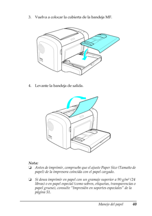 Page 40Manejo del papel40
2
2
2
2
2
2
2
2
2
2
2
2
3. Vuelva a colocar la cubierta de la bandeja MF.
4. Levante la bandeja de salida.
Nota:
❏Antes de imprimir, compruebe que el ajuste Paper Size (Tamaño de 
papel) de la impresora coincida con el papel cargado.
❏Si desea imprimir en papel con un gramaje superior a 90 g/m² (24 
libras) o en papel especial (como sobres, etiquetas, transparencias o 
papel grueso), consulte “Impresión en soportes especiales” de la 
página 51. 
 