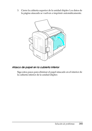 Page 393Solución de problemas393
11
11
11
11
11
11
11
11
11
11
11
11
3. Cierre la cubierta superior de la unidad dúplex Los datos de 
la página atascada se vuelven a imprimir automáticamente.
Atasco de papel en la cubierta inferior
Siga estos pasos para eliminar el papel atascado en el interior de 
la cubierta inferior de la unidad dúplex:
 