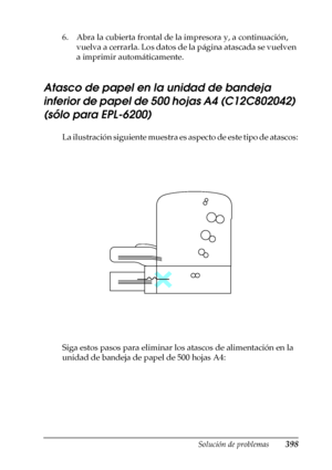 Page 398Solución de problemas398
11
11
11
11
11
11
11
11
11
11
11
11
6. Abra la cubierta frontal de la impresora y, a continuación, 
vuelva a cerrarla. Los datos de la página atascada se vuelven 
a imprimir automáticamente.
Atasco de papel en la unidad de bandeja 
inferior de papel de 500 hojas A4 (C12C802042) 
(sólo para EPL-6200)
La ilustración siguiente muestra es aspecto de este tipo de atascos:
Siga estos pasos para eliminar los atascos de alimentación en la 
unidad de bandeja de papel de 500 hojas A4:
 